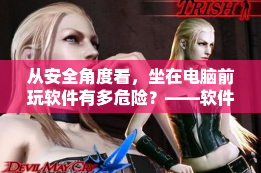 從安全角度看，坐在電腦前玩軟件有多危險(xiǎn)？——軟件安全隱患揭秘