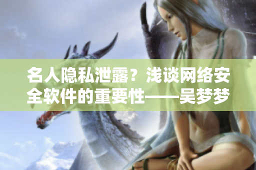 名人隱私泄露？淺談網(wǎng)絡(luò)安全軟件的重要性——吳夢夢到粉絲家里洗澡事件啟示