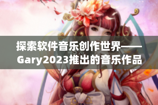探索軟件音樂(lè)創(chuàng)作世界——Gary2023推出的音樂(lè)作品