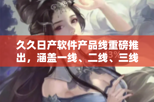 久久日產(chǎn)軟件產(chǎn)品線重磅推出，涵蓋一線、二線、三線全新品牌，滿足不同需求