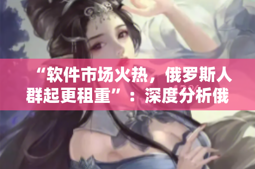 “軟件市場(chǎng)火熱，俄羅斯人群起更租重”：深度分析俄羅斯軟件租賃市場(chǎng)。