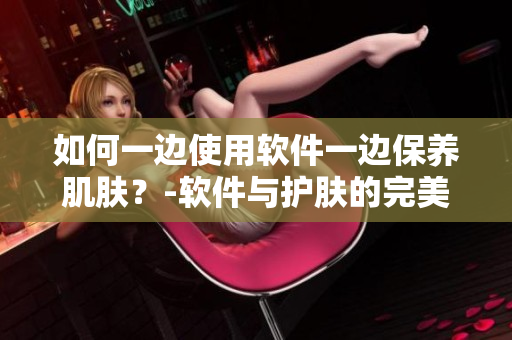 如何一邊使用軟件一邊保養(yǎng)肌膚？-軟件與護膚的完美結(jié)合
