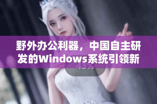 野外辦公利器，中國(guó)自主研發(fā)的Windows系統(tǒng)引領(lǐng)新一代軟件發(fā)展