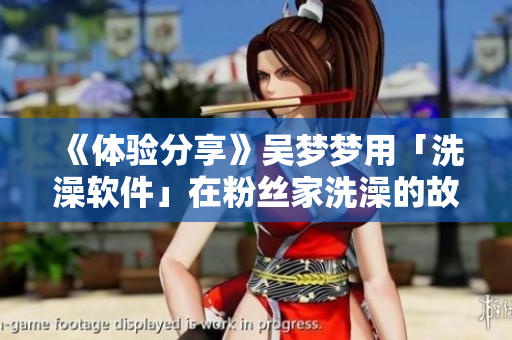 《體驗(yàn)分享》吳夢(mèng)夢(mèng)用「洗澡軟件」在粉絲家洗澡的故事