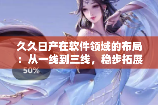 久久日產(chǎn)在軟件領(lǐng)域的布局：從一線到三線，穩(wěn)步拓展產(chǎn)業(yè)版圖
