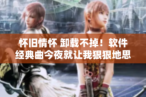 懷舊情懷 卸載不掉！軟件經(jīng)典曲今夜就讓我狠狠地思念你
