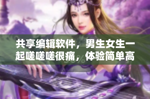 共享編輯軟件，男生女生一起嗟嗟嗟很痛，體驗(yàn)簡(jiǎn)單高效