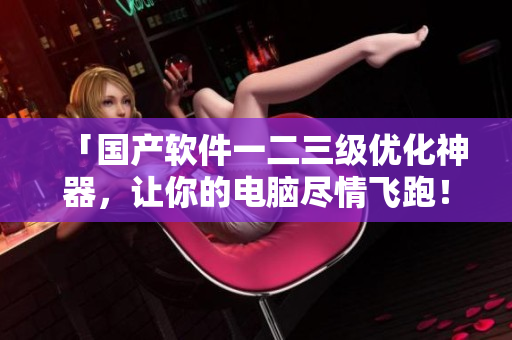 「國產(chǎn)軟件一二三級優(yōu)化神器，讓你的電腦盡情飛跑！」