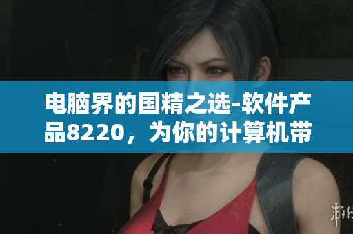 電腦界的國精之選-軟件產(chǎn)品8220，為你的計算機帶來頂級體驗