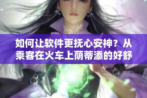 如何讓軟件更撫心安神？從乘客在火車上蔭蒂添的好舒服視頻中找到靈感