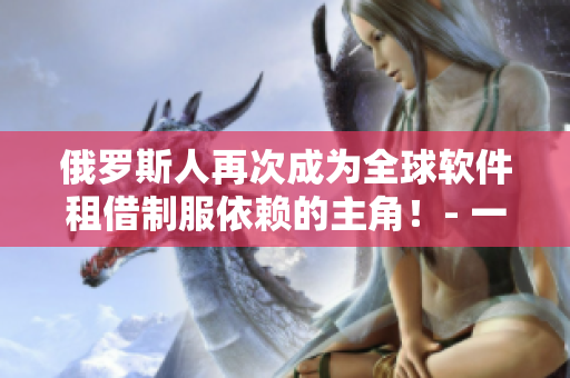 俄羅斯人再次成為全球軟件租借制服依賴的主角！- 一個(gè)軟件租賃的全球化視角