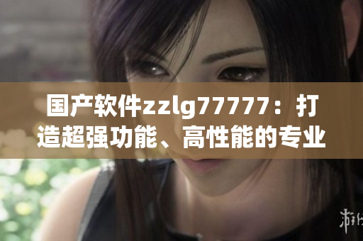 國(guó)產(chǎn)軟件zzlg77777：打造超強(qiáng)功能、高性能的專業(yè)軟件