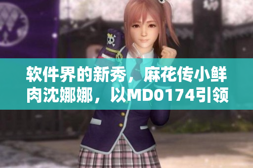 軟件界的新秀，麻花傳小鮮肉沈娜娜，以MD0174引領(lǐng)創(chuàng)新風(fēng)潮