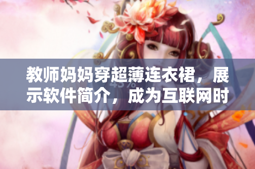 教師媽媽穿超薄連衣裙，展示軟件簡介，成為互聯(lián)網(wǎng)時代優(yōu)秀的軟件編輯