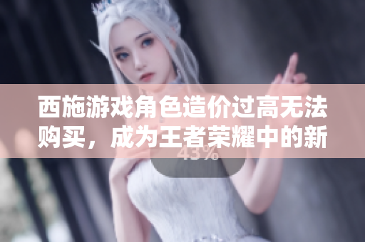 西施游戲角色造價(jià)過(guò)高無(wú)法購(gòu)買，成為王者榮耀中的新問(wèn)題