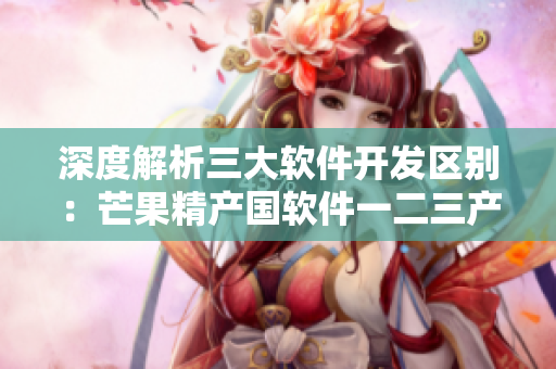 深度解析三大軟件開發(fā)區(qū)別：芒果精產(chǎn)國軟件一二三產(chǎn)區(qū)有何不同？