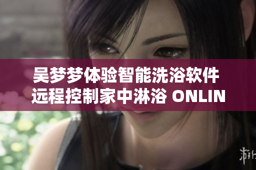 吳夢夢體驗智能洗浴軟件 遠程控制家中淋浴 ONLINE