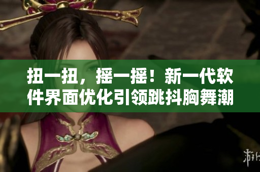 扭一扭，搖一搖！新一代軟件界面優(yōu)化引領(lǐng)跳抖胸舞潮流