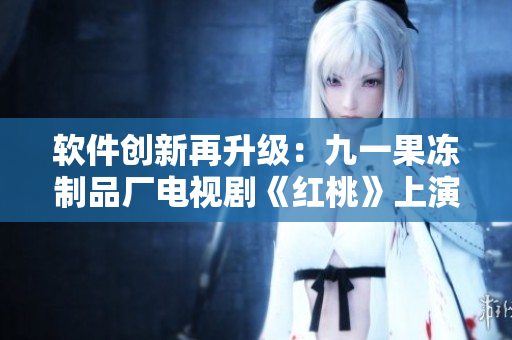 軟件創(chuàng)新再升級(jí)：九一果凍制品廠電視劇《紅桃》上演IT科技風(fēng)暴
