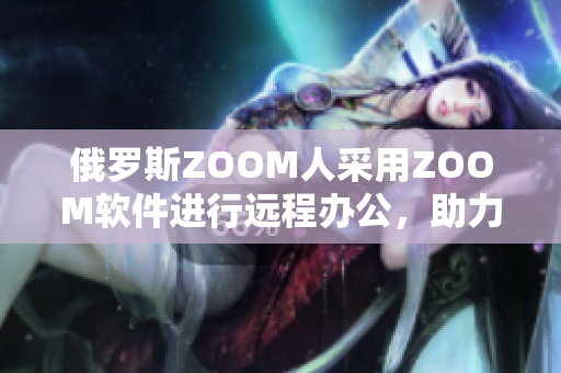 俄羅斯ZOOM人采用ZOOM軟件進行遠程辦公，助力抗擊新冠疫情