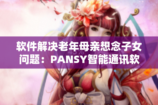 軟件解決老年母親想念子女問題：PANSY智能通訊軟件功能詳解
