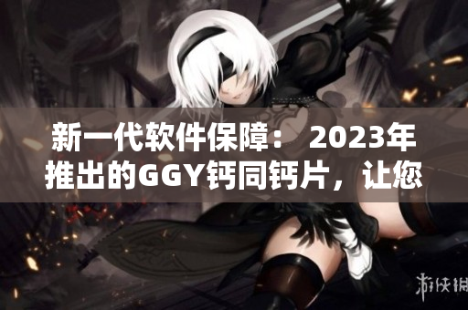 新一代軟件保障： 2023年推出的GGY鈣同鈣片，讓您的電腦更健康！