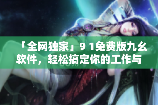「全網(wǎng)獨家」9 1免費版九幺軟件，輕松搞定你的工作與生活！