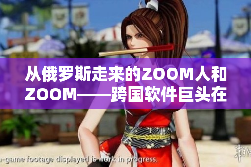 從俄羅斯走來的ZOOM人和ZOOM——跨國軟件巨頭在華爭奪市場份額