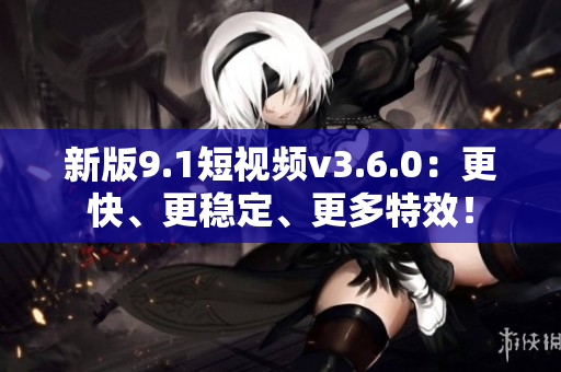 新版9.1短視頻v3.6.0：更快、更穩(wěn)定、更多特效！