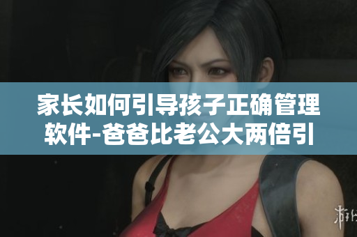 家長如何引導(dǎo)孩子正確管理軟件-爸爸比老公大兩倍引發(fā)思考