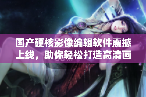 國產(chǎn)硬核影像編輯軟件震撼上線，助你輕松打造高清畫質(zhì)！