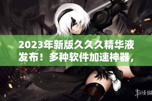2023年新版久久久精華液發(fā)布！多種軟件加速神器，體驗升級不止一點點
