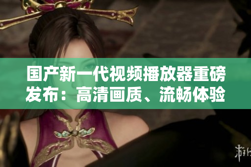 國產(chǎn)新一代視頻播放器重磅發(fā)布：高清畫質(zhì)、流暢體驗，讓您暢享視覺盛宴！