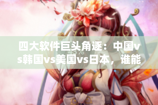 四大軟件巨頭角逐：中國vs韓國vs美國vs日本，誰能統(tǒng)領(lǐng)全球市場？