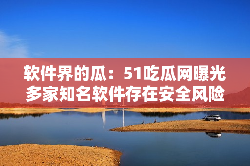 軟件界的瓜：51吃瓜網(wǎng)曝光多家知名軟件存在安全風(fēng)險