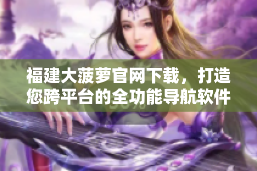 福建大菠蘿官網下載，打造您跨平臺的全功能導航軟件！