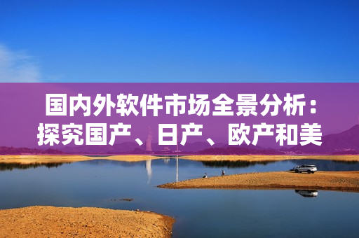 國內(nèi)外軟件市場全景分析：探究國產(chǎn)、日產(chǎn)、歐產(chǎn)和美產(chǎn)軟件的發(fā)展現(xiàn)狀與趨勢