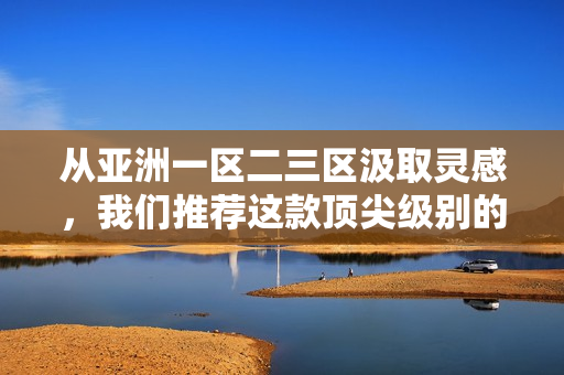 從亞洲一區(qū)二三區(qū)汲取靈感，我們推薦這款頂尖級別的軟件精華液