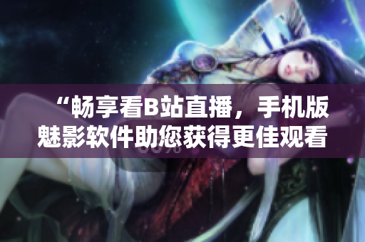 “暢享看B站直播，手機版魅影軟件助您獲得更佳觀看體驗！”