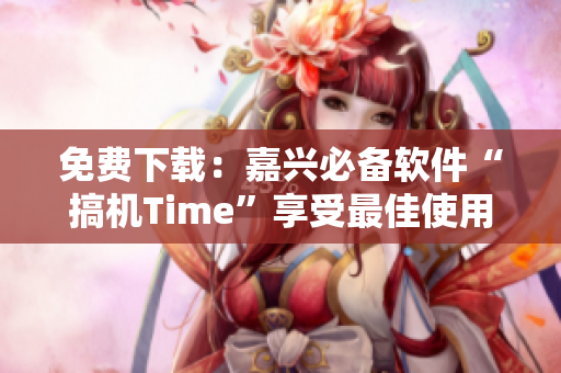 免費下載：嘉興必備軟件“搞機Time”享受最佳使用體驗！