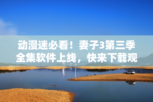 動(dòng)漫迷必看！妻子3第三季全集軟件上線，快來(lái)下載觀看！