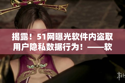 揭露！51網(wǎng)曝光軟件內(nèi)盜取用戶隱私數(shù)據(jù)行為！——軟件安全警醒！