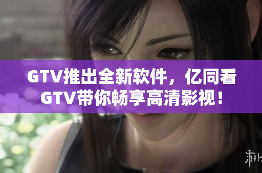 GTV推出全新軟件，億同看GTV帶你暢享高清影視！