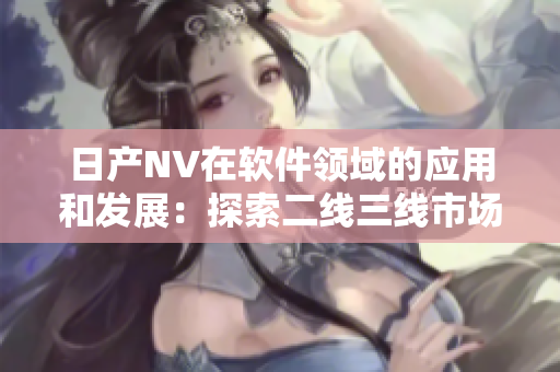 日產(chǎn)NV在軟件領(lǐng)域的應(yīng)用和發(fā)展：探索二線三線市場的潛力與前景
