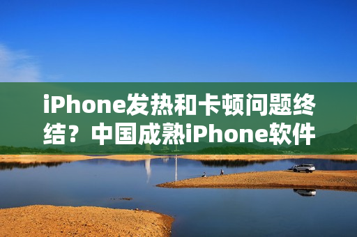 iPhone發(fā)熱和卡頓問題終結(jié)？中國成熟iPhone軟件性能評(píng)測(cè)揭秘