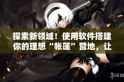 探索新領(lǐng)域！使用軟件搭建你的理想“帳篷”營地，讓露營體驗(yàn)變得更輕松