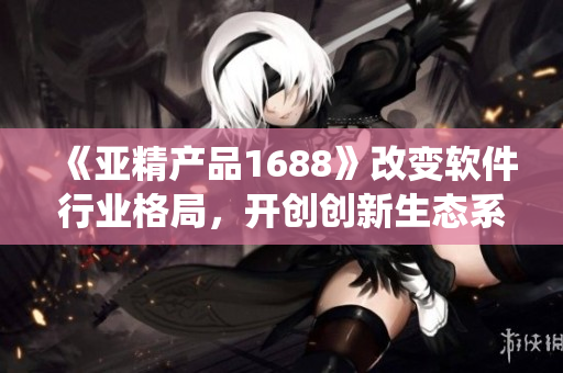 《亞精產(chǎn)品1688》改變軟件行業(yè)格局，開創(chuàng)創(chuàng)新生態(tài)系統(tǒng)！