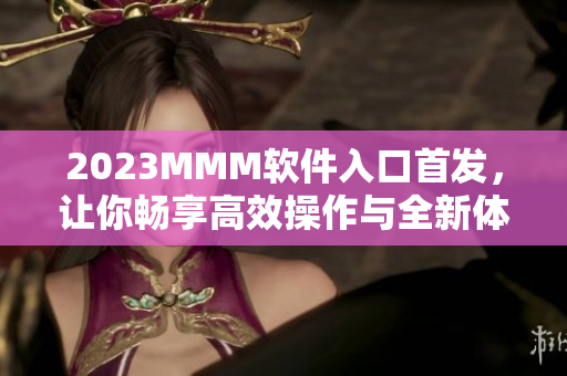 2023MMM軟件入口首發(fā)，讓你暢享高效操作與全新體驗(yàn)！