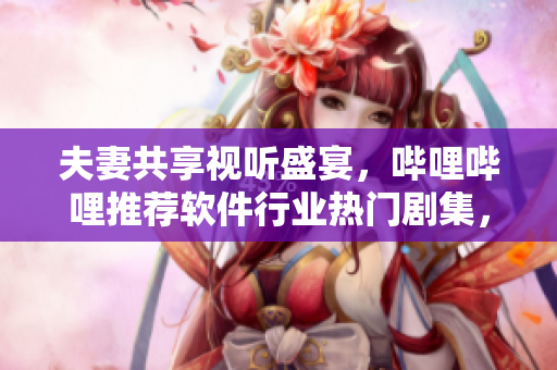 夫妻共享視聽盛宴，嗶哩嗶哩推薦軟件行業(yè)熱門劇集，不容錯(cuò)過！