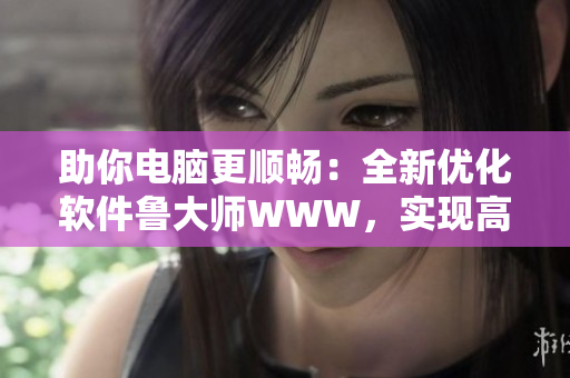 助你電腦更順暢：全新優(yōu)化軟件魯大師WWW，實(shí)現(xiàn)高效運(yùn)行